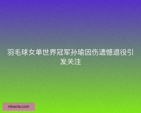 羽毛球女单世界冠军孙瑜因伤遗憾退役引发关注