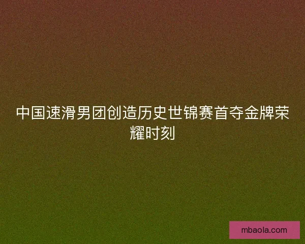 中国速滑男团创造历史世锦赛首夺金牌荣耀时刻