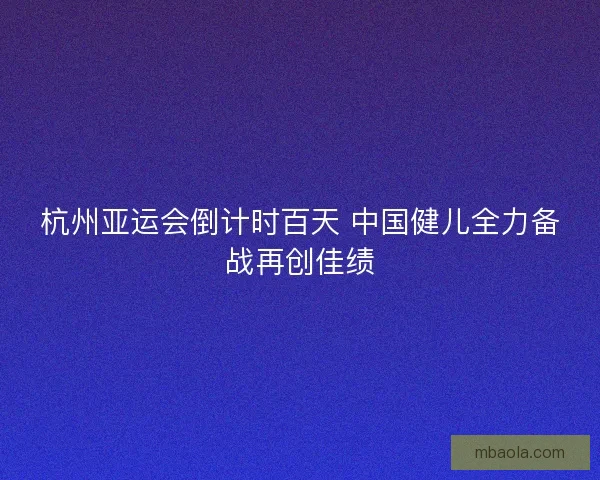 杭州亚运会倒计时百天 中国健儿全力备战再创佳绩