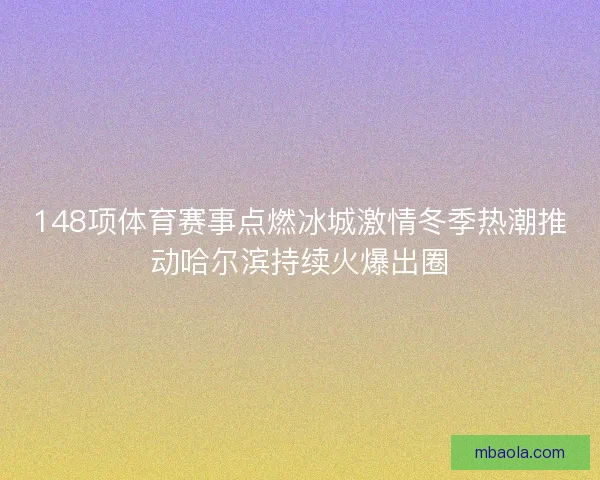 148项体育赛事点燃冰城激情冬季热潮推动哈尔滨持续火爆出圈