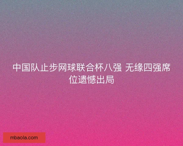 中国队止步网球联合杯八强 无缘四强席位遗憾出局 中国队止步网球联合杯八强 无缘四强席位遗憾出局
