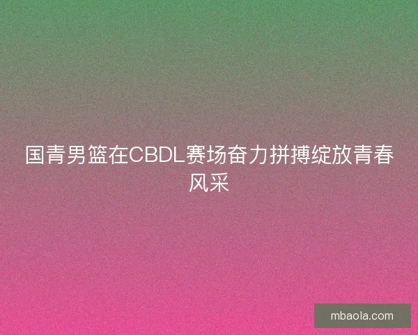 国青男篮在CBDL赛场奋力拼搏绽放青春风采 国青男篮在CBDL赛场奋力拼搏绽放青春风采