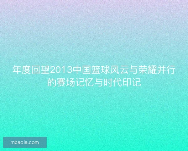 年度回望2013中国篮球风云与荣耀并行的赛场记忆与时代印记 年度回望2013中国篮球风云与荣耀并行的赛场记忆与时代印记
