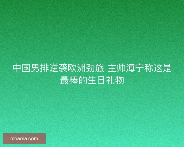中国男排逆袭欧洲劲旅 主帅海宁称这是最棒的生日礼物 中国男排逆袭欧洲劲旅 主帅海宁称这是最棒的生日礼物