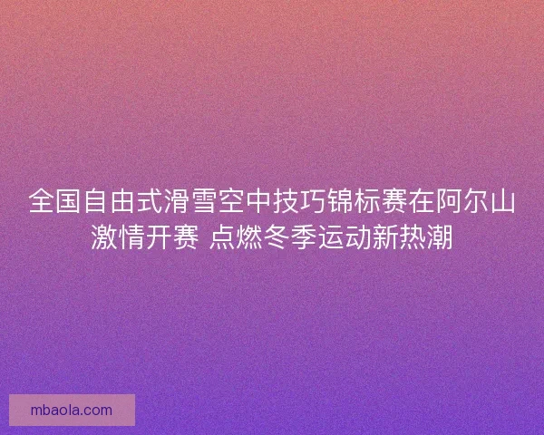 全国自由式滑雪空中技巧锦标赛在阿尔山激情开赛 点燃冬季运动新热潮 全国自由式滑雪空中技巧锦标赛在阿尔山激情开赛 点燃冬季运动新热潮