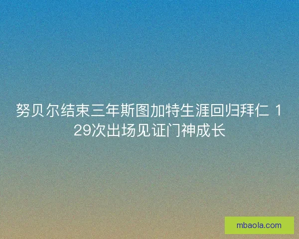 努贝尔结束三年斯图加特生涯回归拜仁 129次出场见证门神成长 努贝尔结束三年斯图加特生涯回归拜仁 129次出场见证门神成长