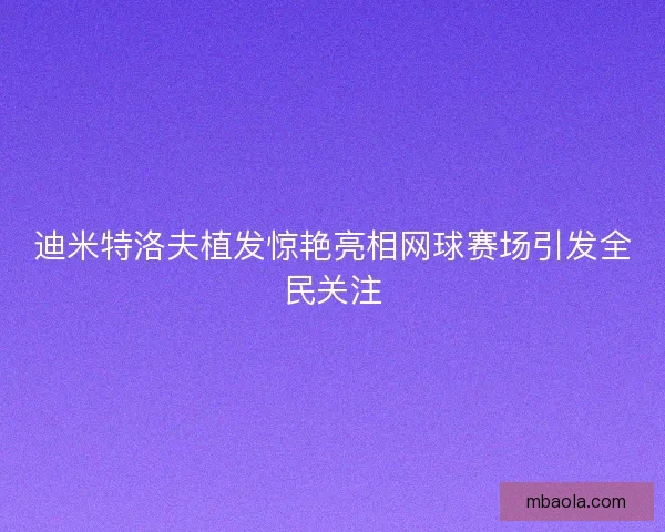 迪米特洛夫植发惊艳亮相网球赛场引发全民关注